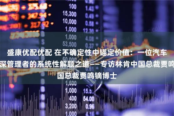 盛康优配优配 在不确定性中锚定价值：一位汽车行业资深管理者的系统性解题之道——专访林肯中国总裁贾鸣镝博士