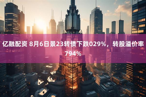亿融配资 8月6日景23转债下跌029%，转股溢价率794%