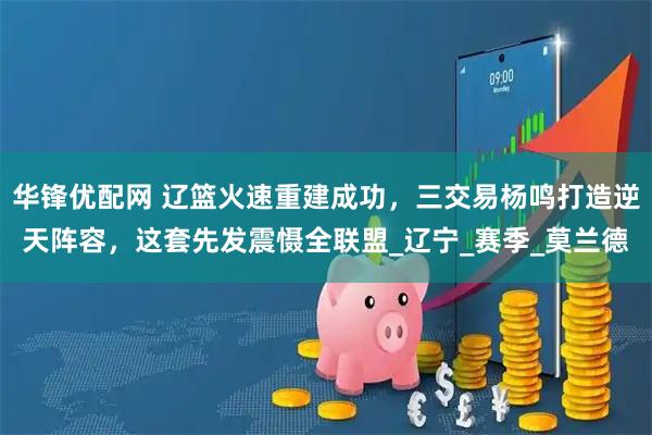 华锋优配网 辽篮火速重建成功，三交易杨鸣打造逆天阵容，这套先发震慑全联盟_辽宁_赛季_莫兰德