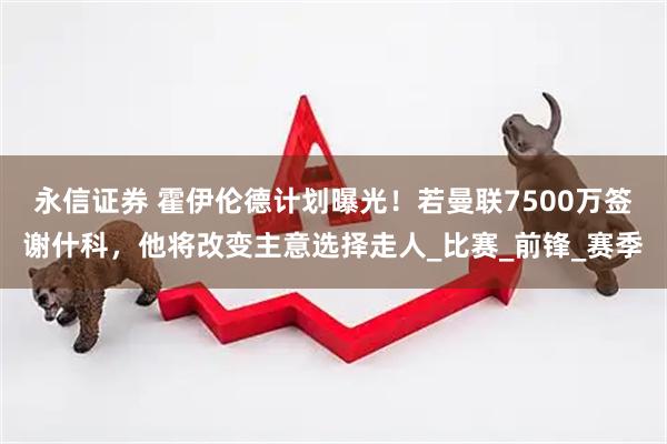 永信证券 霍伊伦德计划曝光！若曼联7500万签谢什科，他将改变主意选择走人_比赛_前锋_赛季
