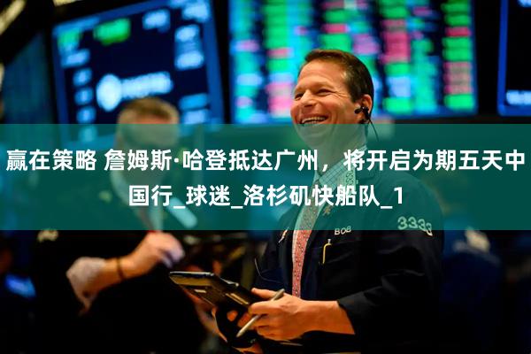 赢在策略 詹姆斯·哈登抵达广州，将开启为期五天中国行_球迷_洛杉矶快船队_1