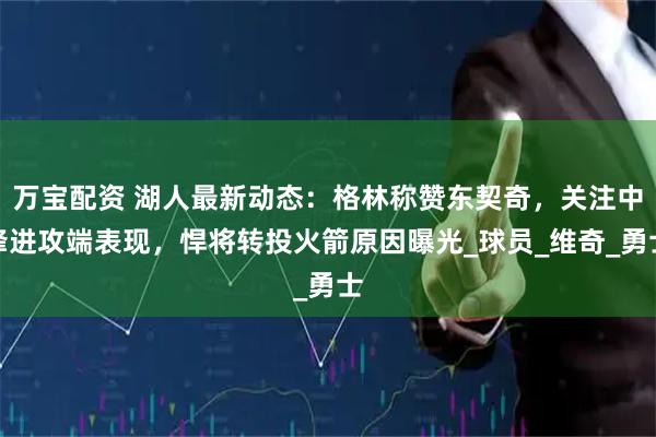 万宝配资 湖人最新动态：格林称赞东契奇，关注中锋进攻端表现，悍将转投火箭原因曝光_球员_维奇_勇士