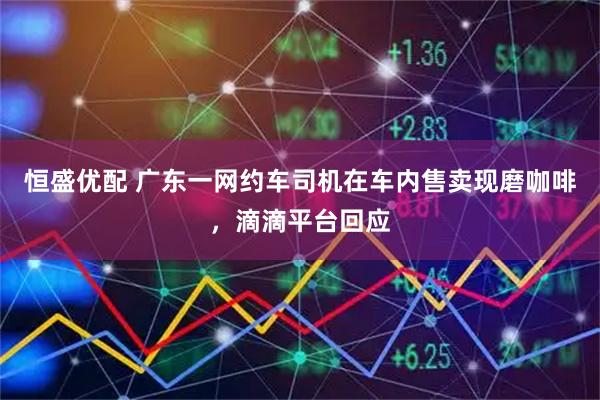 恒盛优配 广东一网约车司机在车内售卖现磨咖啡,滴滴平台回应