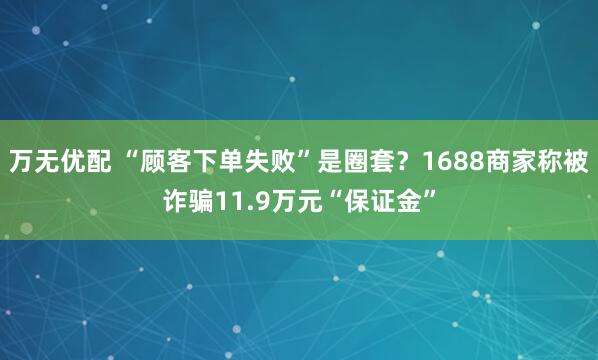 万无优配 “顾客下单失败”是圈套?1688商家称被诈骗11.9万元“保证金”