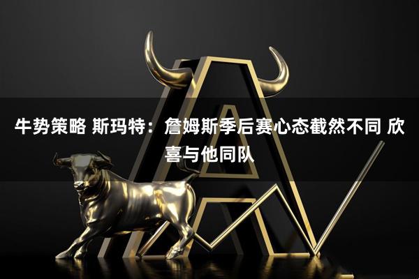 牛势策略 斯玛特：詹姆斯季后赛心态截然不同 欣喜与他同队