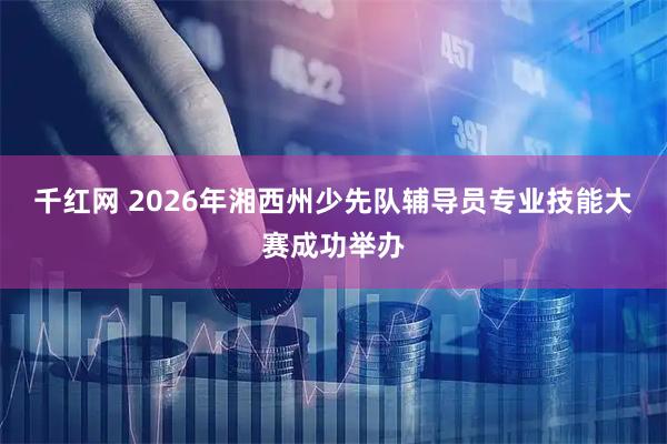 千红网 2026年湘西州少先队辅导员专业技能大赛成功举办