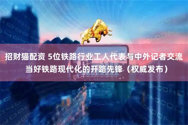招财猫配资 5位铁路行业工人代表与中外记者交流  当好铁路现代化的开路先锋（权威发布）