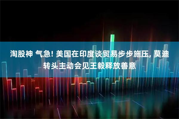 淘股神 气急! 美国在印度谈贸易步步施压, 莫迪转头主动会见王毅释放善意
