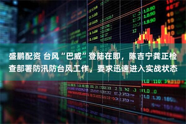 盛鹏配资 台风“巴威”登陆在即，陈吉宁龚正检查部署防汛防台风工作，要求迅速进入实战状态
