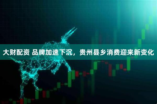 大财配资 品牌加速下沉，贵州县乡消费迎来新变化