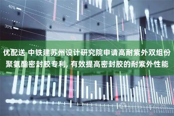 优配送 中铁建苏州设计研究院申请高耐紫外双组份聚氨酯密封胶专利, 有效提高密封胶的耐紫外性能
